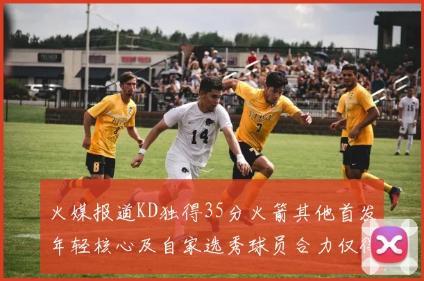 火媒报道KD独得35分火箭其他首发年轻核心及自家选秀球员合力仅得42分
