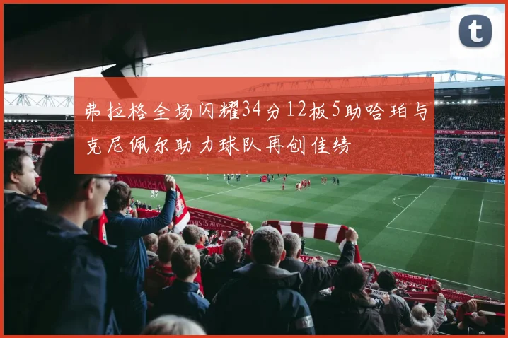 弗拉格全场闪耀34分12板5助哈珀与克尼佩尔助力球队再创佳绩