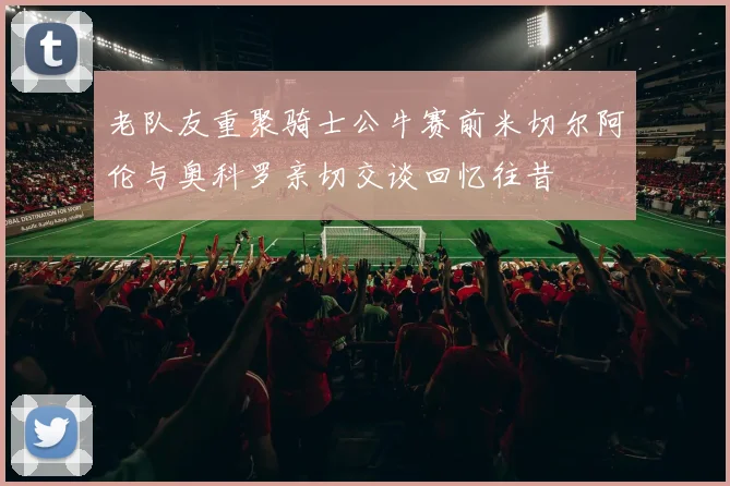 老队友重聚骑士公牛赛前米切尔阿伦与奥科罗亲切交谈回忆往昔