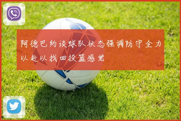 阿德巴约谈球队状态强调防守全力以赴以找回投篮感觉