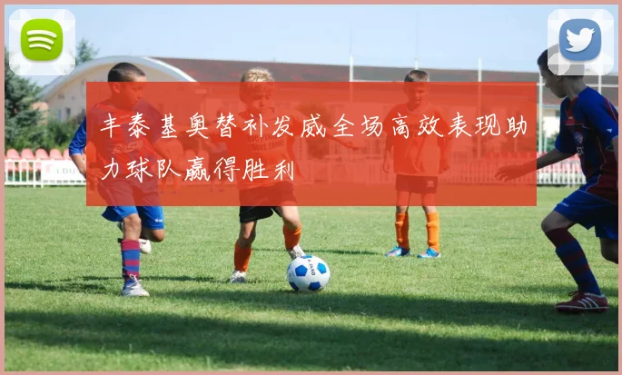 丰泰基奥替补发威全场高效表现助力球队赢得胜利