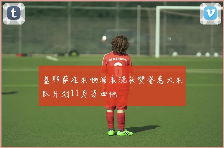 基耶萨在利物浦表现获赞誉意大利队计划11月召回他