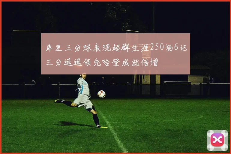 库里三分球表现超群生涯250场6记三分遥遥领先哈登成就倍增