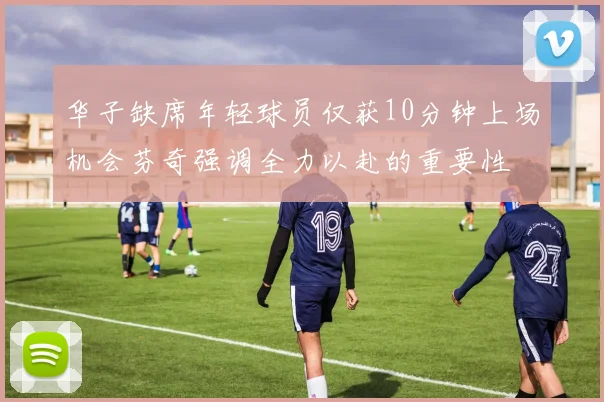 华子缺席年轻球员仅获10分钟上场机会芬奇强调全力以赴的重要性