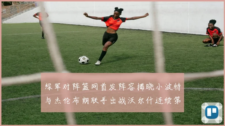 绿军对阵篮网首发阵容揭晓小波特与杰伦布朗联手出战沃尔什连续第三场首发