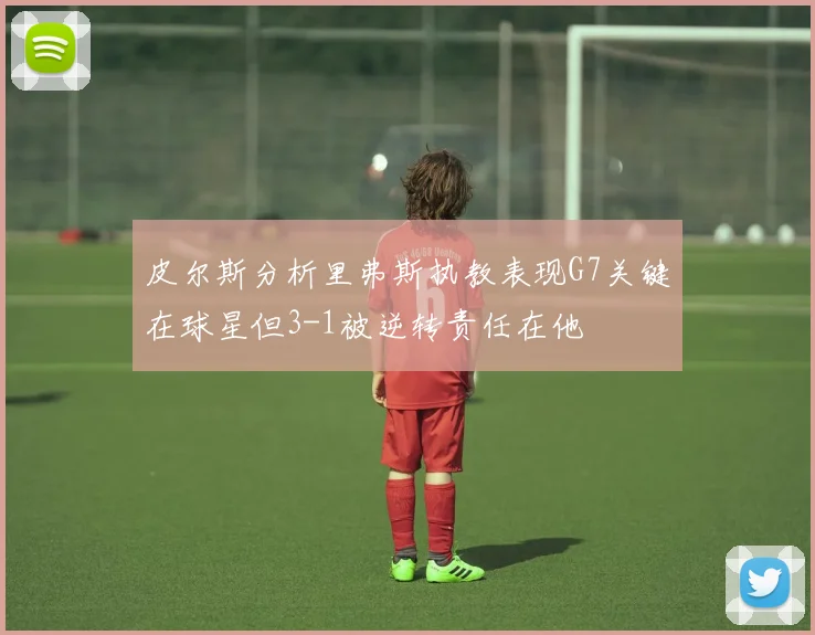皮尔斯分析里弗斯执教表现G7关键在球星但3-1被逆转责任在他