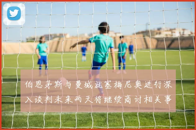 伯恩茅斯与曼城就塞梅尼奥进行深入谈判未来两天将继续商讨相关事宜