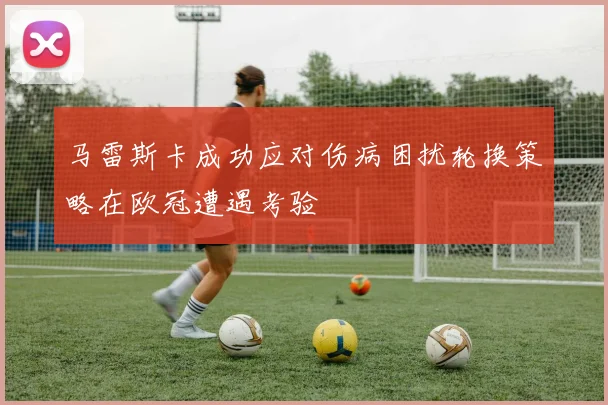 马雷斯卡成功应对伤病困扰轮换策略在欧冠遭遇考验