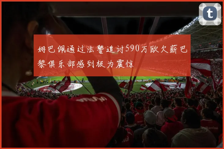姆巴佩通过法警追讨590万欧欠薪巴黎俱乐部感到极为震惊