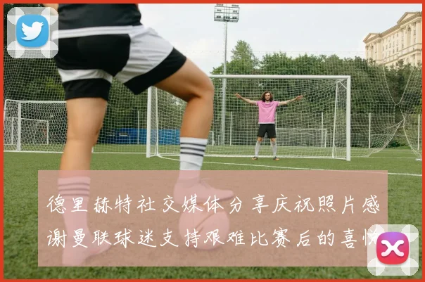 德里赫特社交媒体分享庆祝照片感谢曼联球迷支持艰难比赛后的喜悦
