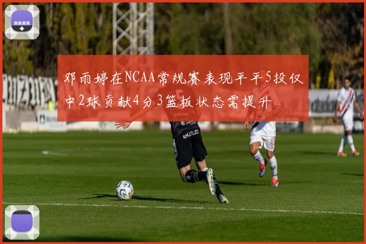 邓雨婷在NCAA常规赛表现平平5投仅中2球贡献4分3篮板状态需提升