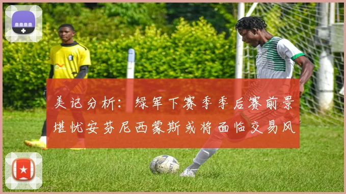 美记分析：绿军下赛季季后赛前景堪忧安芬尼西蒙斯或将面临交易风险