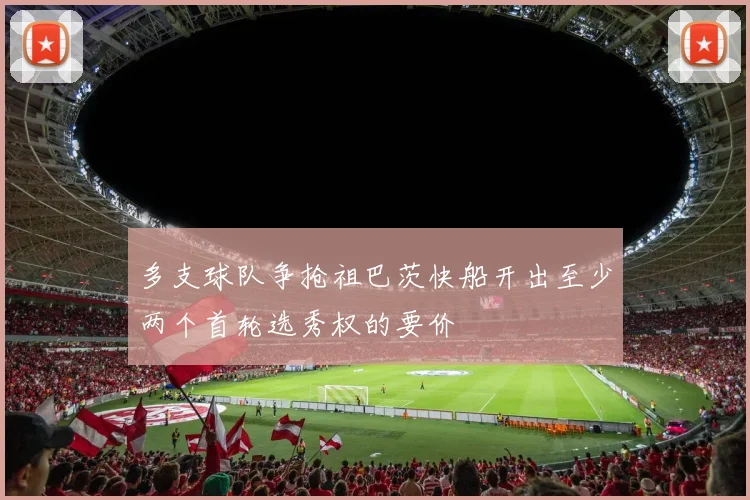 多支球队争抢祖巴茨快船开出至少两个首轮选秀权的要价