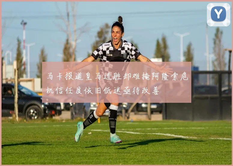 马卡报道皇马连胜却难掩阿隆索危机信任度依旧低迷亟待改善