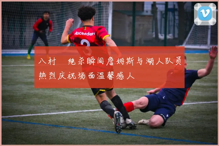 八村塁绝杀瞬间詹姆斯与湖人队员热烈庆祝场面温馨感人