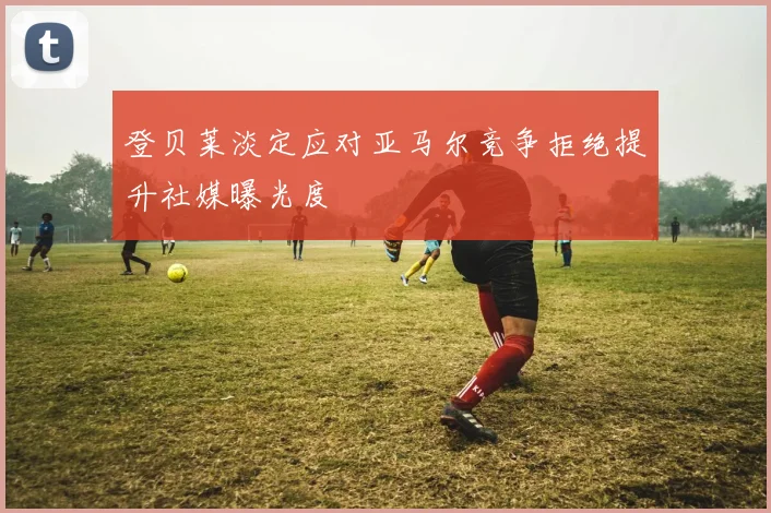 登贝莱淡定应对亚马尔竞争拒绝提升社媒曝光度