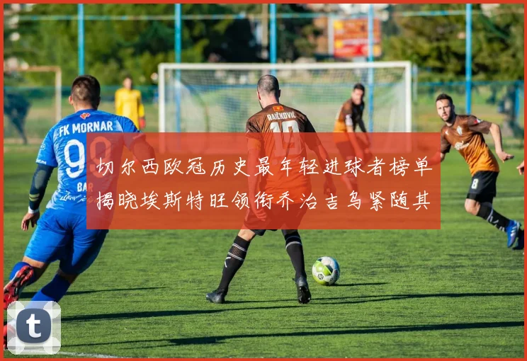 切尔西欧冠历史最年轻进球者榜单揭晓埃斯特旺领衔乔治吉乌紧随其后