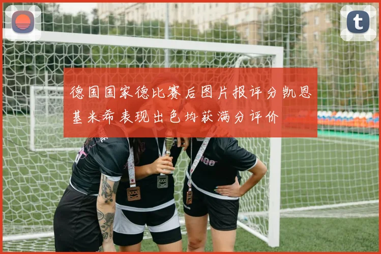 德国国家德比赛后图片报评分凯恩基米希表现出色均获满分评价