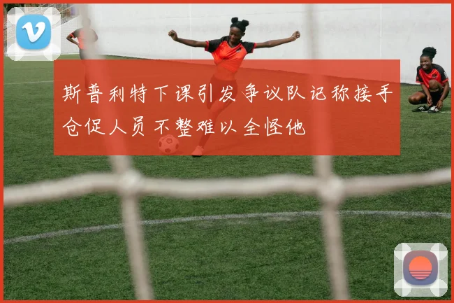 斯普利特下课引发争议队记称接手仓促人员不整难以全怪他