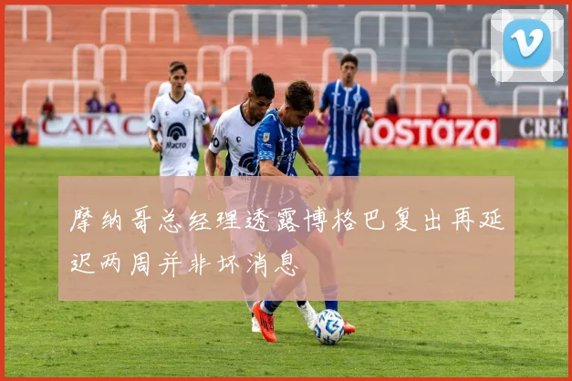 摩纳哥总经理透露博格巴复出再延迟两周并非坏消息