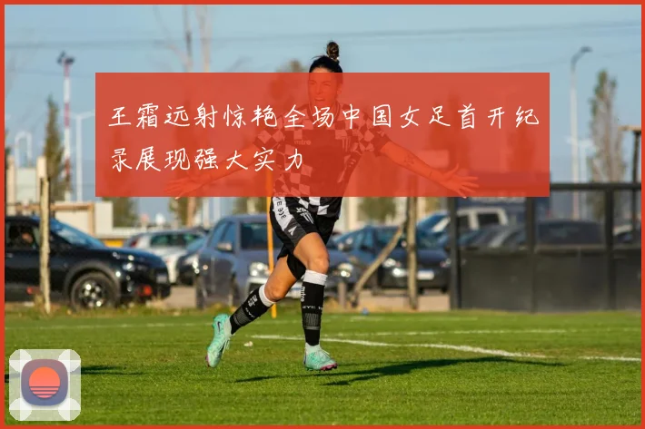 王霜远射惊艳全场中国女足首开纪录展现强大实力