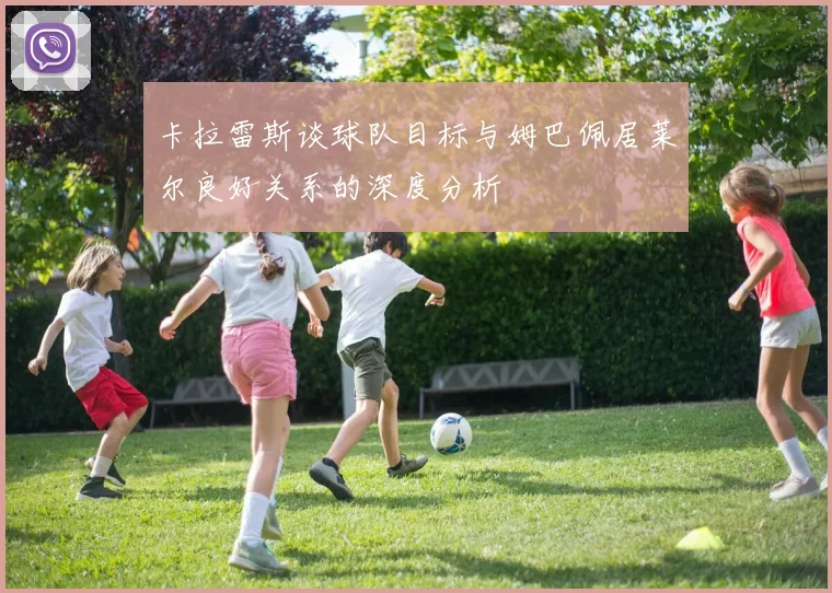 卡拉雷斯谈球队目标与姆巴佩居莱尔良好关系的深度分析