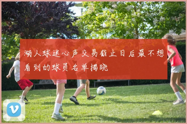 湖人球迷心声交易截止日后最不想看到的球员名单揭晓