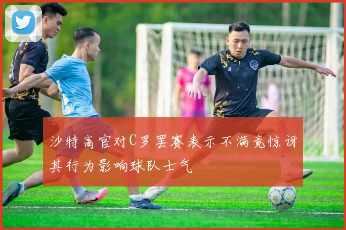 沙特高官对C罗罢赛表示不满竟惊讶其行为影响球队士气