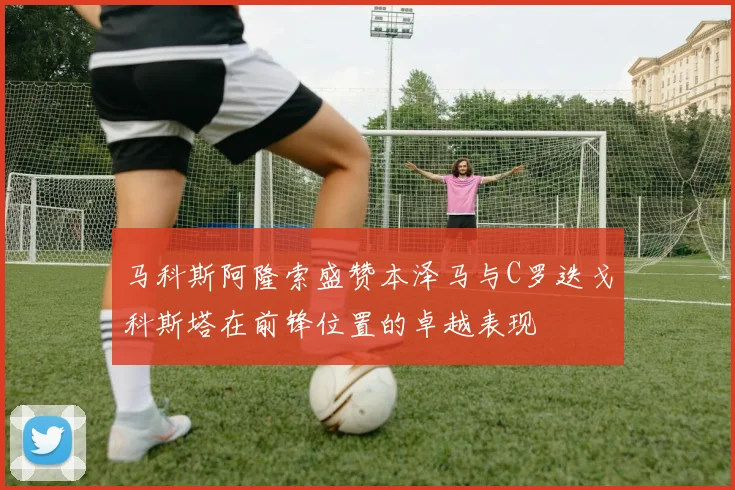 马科斯阿隆索盛赞本泽马与C罗迭戈科斯塔在前锋位置的卓越表现