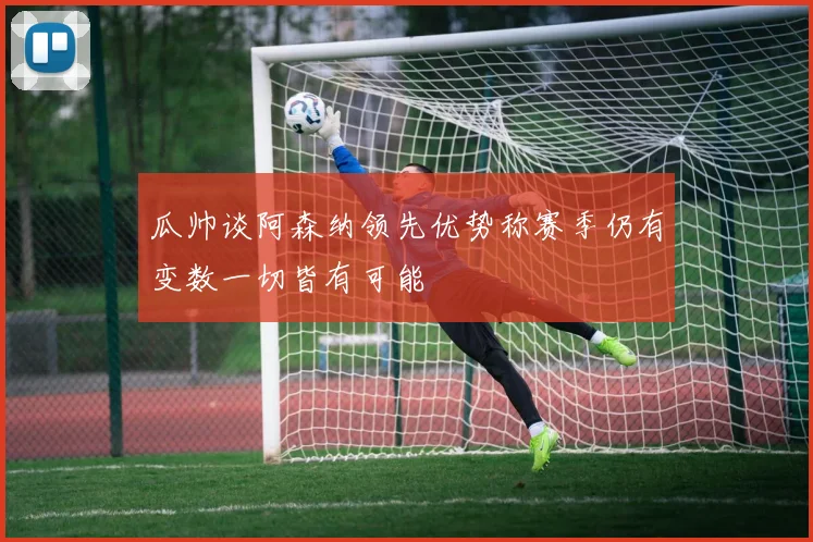 瓜帅谈阿森纳领先优势称赛季仍有变数一切皆有可能