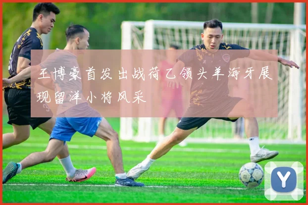 王博豪首发出战荷乙领头羊海牙展现留洋小将风采