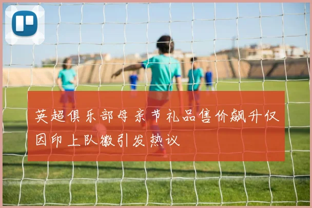 英超俱乐部母亲节礼品售价飙升仅因印上队徽引发热议