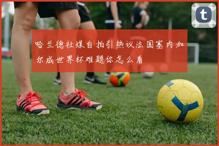 哈兰德社媒自拍引热议法国塞内加尔成世界杯难题你怎么看