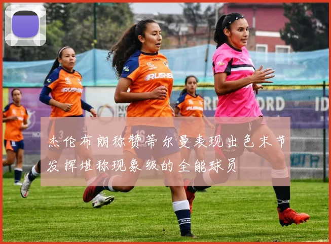 杰伦布朗称赞蒂尔曼表现出色末节发挥堪称现象级的全能球员