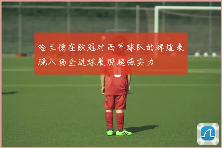 哈兰德在欧冠对西甲球队的辉煌表现八场全进球展现超强实力