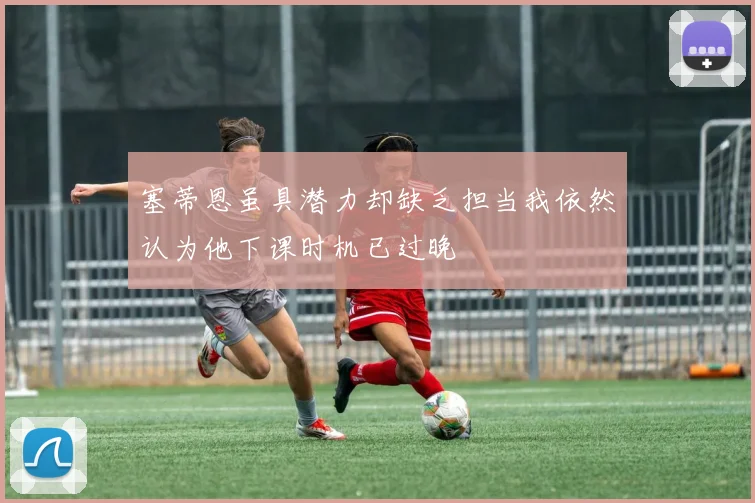 塞蒂恩虽具潜力却缺乏担当我依然认为他下课时机已过晚