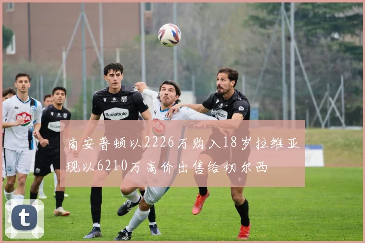 南安普顿以2226万购入18岁拉维亚现以6210万高价出售给切尔西