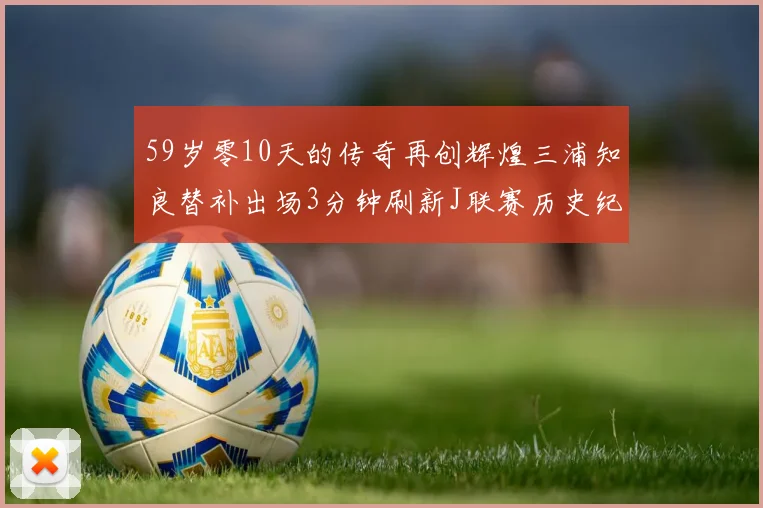 59岁零10天的传奇再创辉煌三浦知良替补出场3分钟刷新J联赛历史纪录